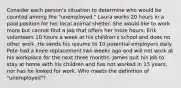 Consider each person's situation to determine who would be counted among the "unemployed." Laura works 20 hours in a paid position for her local animal shelter. She would like to work more but cannot find a job that offers her more hours. Erik volunteers 10 hours a week at his children's school and does no other work. He sends his resume to 10 potential employers daily. Pete had a knee replacement two weeks ago and will not work at his workplace for the next three months. James quit his job to stay at home with his children and has not worked in 15 years, nor has he looked for work. Who meets the definition of "unemployed"?