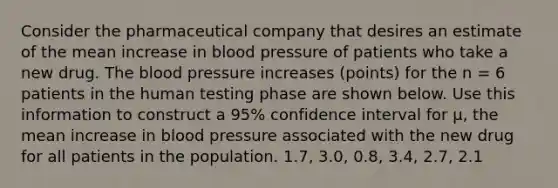 Consider the pharmaceutical company that desires an estimate of the mean increase in blood pressure of patients who take a new drug. The blood pressure increases (points) for the n = 6 patients in the human testing phase are shown below. Use this information to construct a 95% confidence interval for μ, the mean increase in blood pressure associated with the new drug for all patients in the population. 1.7, 3.0, 0.8, 3.4, 2.7, 2.1