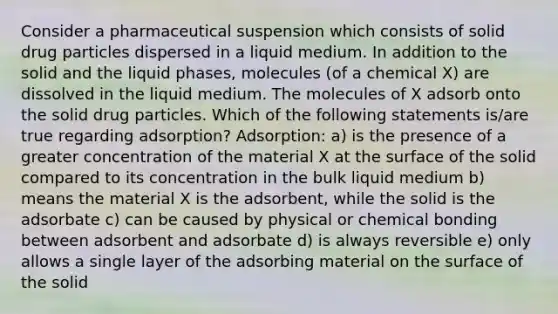 Consider a pharmaceutical suspension which consists of solid drug particles dispersed in a liquid medium. In addition to the solid and the liquid phases, molecules (of a chemical X) are dissolved in the liquid medium. The molecules of X adsorb onto the solid drug particles. Which of the following statements is/are true regarding adsorption? Adsorption: a) is the presence of a greater concentration of the material X at the surface of the solid compared to its concentration in the bulk liquid medium b) means the material X is the adsorbent, while the solid is the adsorbate c) can be caused by physical or chemical bonding between adsorbent and adsorbate d) is always reversible e) only allows a single layer of the adsorbing material on the surface of the solid