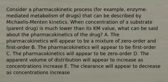 Consider a pharmacokinetic process (for example, enzyme-mediated metabolism of drugs) that can be described by Michaelis-Menten kinetics. When concentration of a substrate (parent drug) is much lower than its KM value, what can be said about the pharmacokinetics of the drug? A. The pharmacokinetics will appear to be a mixture of zero-order and first-order B. The pharmacokinetics will appear to be first-order C. The pharmacokinetics will appear to be zero-order D. The apparent volume of distribution will appear to increase as concentrations increase E. The clearance will appear to decrease as concentrations increase