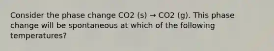 Consider the phase change CO2 (s) → CO2 (g). This phase change will be spontaneous at which of the following temperatures?