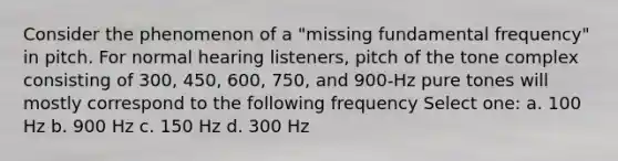 Consider the phenomenon of a "missing fundamental frequency" in pitch. For normal hearing listeners, pitch of the tone complex consisting of 300, 450, 600, 750, and 900-Hz pure tones will mostly correspond to the following frequency Select one: a. 100 Hz b. 900 Hz c. 150 Hz d. 300 Hz