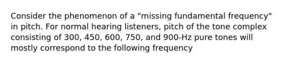 Consider the phenomenon of a "missing fundamental frequency" in pitch. For normal hearing listeners, pitch of the tone complex consisting of 300, 450, 600, 750, and 900-Hz pure tones will mostly correspond to the following frequency