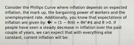 Consider the Phillips Curve where inflation depends on expected inflation, the mark up, the bargaining power of workers and the unemployment rate. Additionally, you know that expectations of inflation are given by: �! = (1 − θ)π) + θπ"# and θ >0. If people have seen a steady decrease in inflation over the past couple of years, we can expect that with everything else constant, current inflation will be: