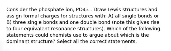 Consider the phosphate ion, PO43-. Draw Lewis structures and assign formal charges for structures with: A) all single bonds or B) three single bonds and one double bond (note this gives rise to four equivalent resonance structures). Which of the following statements could chemists use to argue about which is the dominant structure? Select all the correct statements.