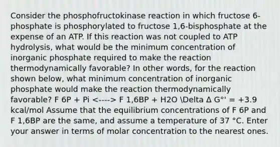 Consider the phosphofructokinase reaction in which fructose 6-phosphate is phosphorylated to fructose 1,6-bisphosphate at the expense of an ATP. If this reaction was not coupled to ATP hydrolysis, what would be the minimum concentration of inorganic phosphate required to make the reaction thermodynamically favorable? In other words, for the reaction shown below, what minimum concentration of inorganic phosphate would make the reaction thermodynamically favorable? F 6P + Pi F 1,6BP + H2O Delta Δ G°' = +3.9 kcal/mol Assume that the equilibrium concentrations of F 6P and F 1,6BP are the same, and assume a temperature of 37 °C. Enter your answer in terms of molar concentration to the nearest ones.