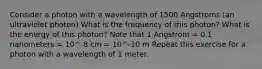 Consider a photon with a wavelength of 1500 Angstroms (an ultraviolet photon) What is the frequency of this photon? What is the energy of this photon? Note that 1 Angstrom = 0.1 nanometers = 10^-8 cm = 10^-10 m Repeat this exercise for a photon with a wavelength of 1 meter.