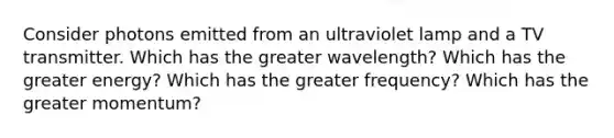 Consider photons emitted from an ultraviolet lamp and a TV transmitter. Which has the greater wavelength? Which has the greater energy? Which has the greater frequency? Which has the greater momentum?