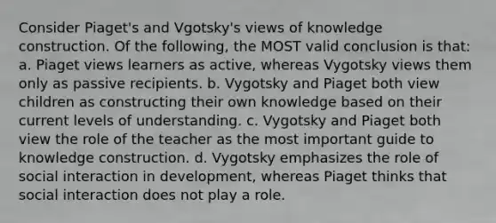 Consider Piaget's and Vgotsky's views of knowledge construction. Of the following, the MOST valid conclusion is that: a. Piaget views learners as active, whereas Vygotsky views them only as passive recipients. b. Vygotsky and Piaget both view children as constructing their own knowledge based on their current levels of understanding. c. Vygotsky and Piaget both view the role of the teacher as the most important guide to knowledge construction. d. Vygotsky emphasizes the role of social interaction in development, whereas Piaget thinks that social interaction does not play a role.