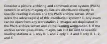 Consider a picture archiving and communication system (PACS) network in which imaging studies are distributed directly to specific reading stations and the PACS archive server. What is/are the advantage(s) of this distribution system? 1. Any exam can be open from any workstation 2. Images are duplicated in the PACS archive server and at the reading workstation 3. If the archive server goes down, images can still be sent to specific reading stations a. 1 only b. 1 and 2 only c. 2 and 3 only d. 1, 2, and 3