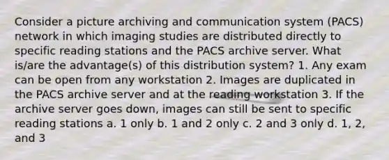 Consider a picture archiving and communication system (PACS) network in which imaging studies are distributed directly to specific reading stations and the PACS archive server. What is/are the advantage(s) of this distribution system? 1. Any exam can be open from any workstation 2. Images are duplicated in the PACS archive server and at the reading workstation 3. If the archive server goes down, images can still be sent to specific reading stations a. 1 only b. 1 and 2 only c. 2 and 3 only d. 1, 2, and 3