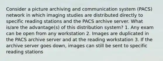 Consider a picture archiving and communication system (PACS) network in which imaging studies are distributed directly to specific reading stations and the PACS archive server. What is/are the advantage(s) of this distribution system? 1. Any exam can be open from any workstation 2. Images are duplicated in the PACS archive server and at the reading workstation 3. If the archive server goes down, images can still be sent to specific reading stations