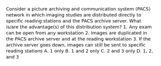 Consider a picture archiving and communication system (PACS) network in which imaging studies are distributed directly to specific reading stations and the PACS archive server. What is/are the advantage(s) of this distribution system? 1. Any exam can be open from any workstation 2. Images are duplicated in the PACS archive server and at the reading workstation 3. If the archive server goes down, images can still be sent to specific reading stations A. 1 only B. 1 and 2 only C. 2 and 3 only D. 1, 2, and 3