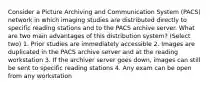 Consider a Picture Archiving and Communication System (PACS) network in which imaging studies are distributed directly to specific reading stations and to the PACS archive server. What are two main advantages of this distribution system? (Select two) 1. Prior studies are immediately accessible 2. Images are duplicated in the PACS archive server and at the reading workstation 3. If the archiver server goes down, images can still be sent to specific reading stations 4. Any exam can be open from any workstation