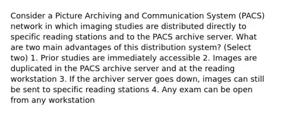 Consider a Picture Archiving and Communication System (PACS) network in which imaging studies are distributed directly to specific reading stations and to the PACS archive server. What are two main advantages of this distribution system? (Select two) 1. Prior studies are immediately accessible 2. Images are duplicated in the PACS archive server and at the reading workstation 3. If the archiver server goes down, images can still be sent to specific reading stations 4. Any exam can be open from any workstation