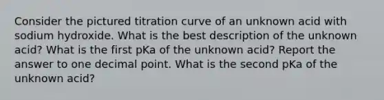 Consider the pictured titration curve of an unknown acid with sodium hydroxide. What is the best description of the unknown acid? What is the first pKa of the unknown acid? Report the answer to one decimal point. What is the second pKa of the unknown acid?