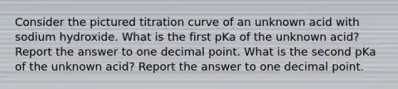 Consider the pictured titration curve of an unknown acid with sodium hydroxide. What is the first pKa of the unknown acid? Report the answer to one decimal point. What is the second pKa of the unknown acid? Report the answer to one decimal point.