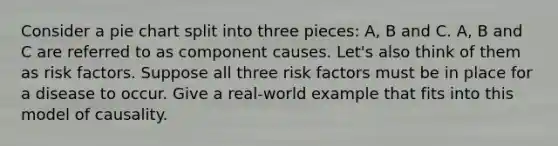 Consider a pie chart split into three pieces: A, B and C. A, B and C are referred to as component causes. Let's also think of them as risk factors. Suppose all three risk factors must be in place for a disease to occur. Give a real-world example that fits into this model of causality.