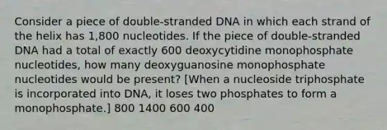 Consider a piece of double-stranded DNA in which each strand of the helix has 1,800 nucleotides. If the piece of double-stranded DNA had a total of exactly 600 deoxycytidine monophosphate nucleotides, how many deoxyguanosine monophosphate nucleotides would be present? [When a nucleoside triphosphate is incorporated into DNA, it loses two phosphates to form a monophosphate.] 800 1400 600 400