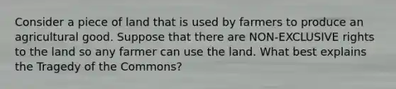 Consider a piece of land that is used by farmers to produce an agricultural good. Suppose that there are NON-EXCLUSIVE rights to the land so any farmer can use the land. What best explains the Tragedy of the Commons?