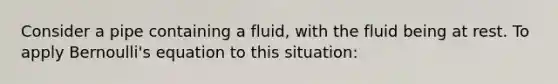 Consider a pipe containing a fluid, with the fluid being at rest. To apply Bernoulli's equation to this situation: