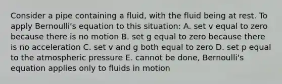 Consider a pipe containing a fluid, with the fluid being at rest. To apply Bernoulli's equation to this situation: A. set v equal to zero because there is no motion B. set g equal to zero because there is no acceleration C. set v and g both equal to zero D. set p equal to the atmospheric pressure E. cannot be done, Bernoulli's equation applies only to fluids in motion