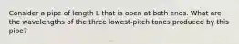 Consider a pipe of length L that is open at both ends. What are the wavelengths of the three lowest-pitch tones produced by this pipe?