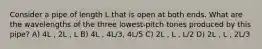 Consider a pipe of length L that is open at both ends. What are the wavelengths of the three lowest-pitch tones produced by this pipe? A) 4L , 2L , L B) 4L , 4L/3, 4L/5 C) 2L , L , L/2 D) 2L , L , 2L/3