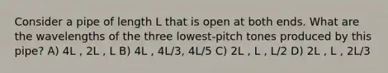 Consider a pipe of length L that is open at both ends. What are the wavelengths of the three lowest-pitch tones produced by this pipe? A) 4L , 2L , L B) 4L , 4L/3, 4L/5 C) 2L , L , L/2 D) 2L , L , 2L/3