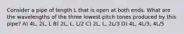 Consider a pipe of length L that is open at both ends. What are the wavelengths of the three lowest-pitch tones produced by this pipe? A) 4L, 2L, L B) 2L, L, L/2 C) 2L, L, 2L/3 D) 4L, 4L/3, 4L/5