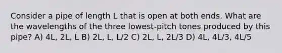 Consider a pipe of length L that is open at both ends. What are the wavelengths of the three lowest-pitch tones produced by this pipe? A) 4L, 2L, L B) 2L, L, L/2 C) 2L, L, 2L/3 D) 4L, 4L/3, 4L/5