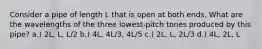 Consider a pipe of length L that is open at both ends. What are the wavelengths of the three lowest-pitch tones produced by this pipe? a.) 2L, L, L/2 b.) 4L, 4L/3, 4L/5 c.) 2L, L, 2L/3 d.) 4L, 2L, L