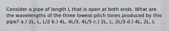 Consider a pipe of length L that is open at both ends. What are the wavelengths of the three lowest-pitch tones produced by this pipe? a.) 2L, L, L/2 b.) 4L, 4L/3, 4L/5 c.) 2L, L, 2L/3 d.) 4L, 2L, L