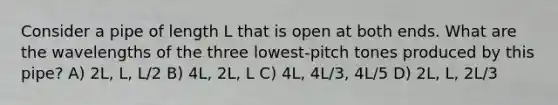 Consider a pipe of length L that is open at both ends. What are the wavelengths of the three lowest-pitch tones produced by this pipe? A) 2L, L, L/2 B) 4L, 2L, L C) 4L, 4L/3, 4L/5 D) 2L, L, 2L/3