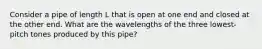 Consider a pipe of length L that is open at one end and closed at the other end. What are the wavelengths of the three lowest-pitch tones produced by this pipe?