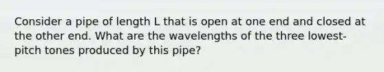 Consider a pipe of length L that is open at one end and closed at the other end. What are the wavelengths of the three lowest-pitch tones produced by this pipe?