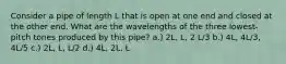 Consider a pipe of length L that is open at one end and closed at the other end. What are the wavelengths of the three lowest-pitch tones produced by this pipe? a.) 2L, L, 2 L/3 b.) 4L, 4L/3, 4L/5 c.) 2L, L, L/2 d.) 4L, 2L, L