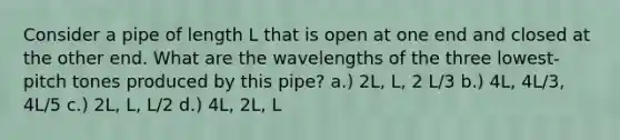 Consider a pipe of length L that is open at one end and closed at the other end. What are the wavelengths of the three lowest-pitch tones produced by this pipe? a.) 2L, L, 2 L/3 b.) 4L, 4L/3, 4L/5 c.) 2L, L, L/2 d.) 4L, 2L, L