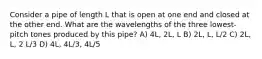 Consider a pipe of length L that is open at one end and closed at the other end. What are the wavelengths of the three lowest-pitch tones produced by this pipe? A) 4L, 2L, L B) 2L, L, L/2 C) 2L, L, 2 L/3 D) 4L, 4L/3, 4L/5