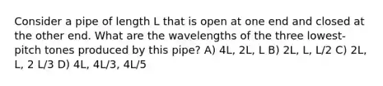 Consider a pipe of length L that is open at one end and closed at the other end. What are the wavelengths of the three lowest-pitch tones produced by this pipe? A) 4L, 2L, L B) 2L, L, L/2 C) 2L, L, 2 L/3 D) 4L, 4L/3, 4L/5