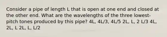 Consider a pipe of length L that is open at one end and closed at the other end. What are the wavelengths of the three lowest-pitch tones produced by this pipe? 4L, 4L/3, 4L/5 2L, L, 2 L/3 4L, 2L, L 2L, L, L/2