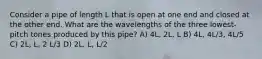 Consider a pipe of length L that is open at one end and closed at the other end. What are the wavelengths of the three lowest-pitch tones produced by this pipe? A) 4L, 2L, L B) 4L, 4L/3, 4L/5 C) 2L, L, 2 L/3 D) 2L, L, L/2