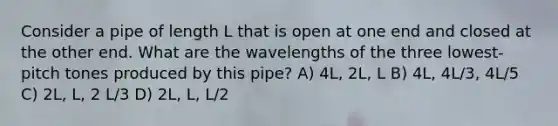 Consider a pipe of length L that is open at one end and closed at the other end. What are the wavelengths of the three lowest-pitch tones produced by this pipe? A) 4L, 2L, L B) 4L, 4L/3, 4L/5 C) 2L, L, 2 L/3 D) 2L, L, L/2