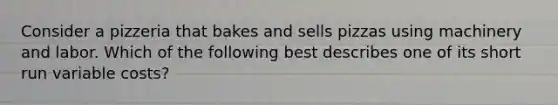 Consider a pizzeria that bakes and sells pizzas using machinery and labor. Which of the following best describes one of its short run variable costs?