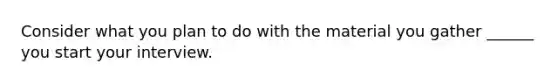 Consider what you plan to do with the material you gather ______ you start your interview.