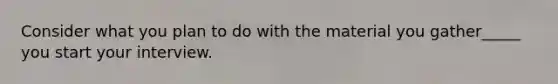 Consider what you plan to do with the material you gather_____ you start your interview.