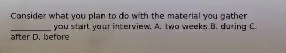 Consider what you plan to do with the material you gather __________ you start your interview. A. two weeks B. during C. after D. before