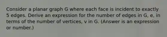 Consider a planar graph G where each face is incident to exactly 5 edges. Derive an expression for the number of edges in G, e, in terms of the number of vertices, v in G. (Answer is an expression or number.)