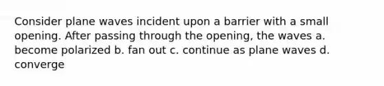 Consider plane waves incident upon a barrier with a small opening. After passing through the opening, the waves a. become polarized b. fan out c. continue as plane waves d. converge