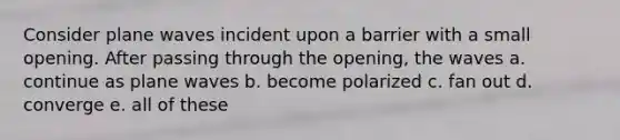 Consider plane waves incident upon a barrier with a small opening. After passing through the opening, the waves a. continue as plane waves b. become polarized c. fan out d. converge e. all of these